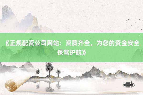 《正规配资公司网站：资质齐全，为您的资金安全保驾护航》