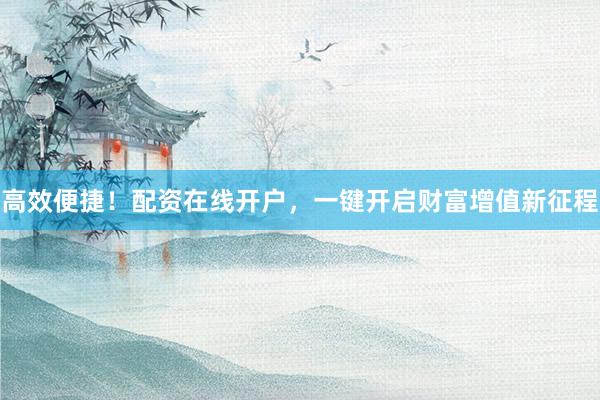 高效便捷！配资在线开户，一键开启财富增值新征程