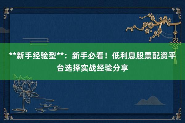 **新手经验型**：新手必看！低利息股票配资平台选择实战经验分享