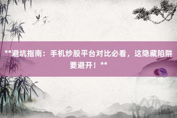 **避坑指南：手机炒股平台对比必看，这隐藏陷阱要避开！**