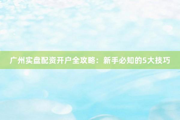 广州实盘配资开户全攻略：新手必知的5大技巧