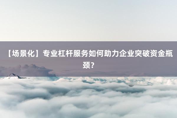 【场景化】专业杠杆服务如何助力企业突破资金瓶颈？
