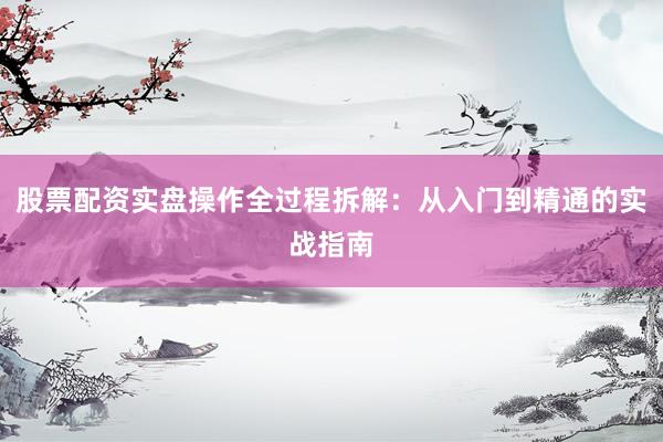 股票配资实盘操作全过程拆解：从入门到精通的实战指南