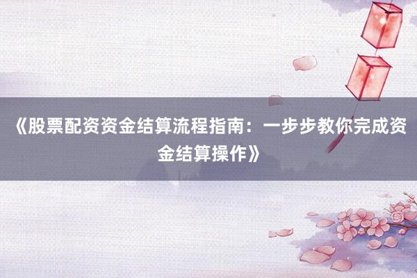 《股票配资资金结算流程指南：一步步教你完成资金结算操作》