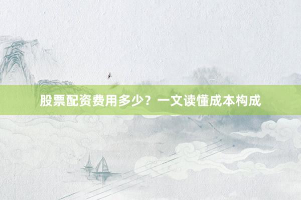 股票配资费用多少？一文读懂成本构成