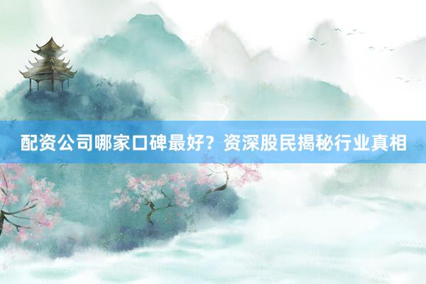 配资公司哪家口碑最好？资深股民揭秘行业真相