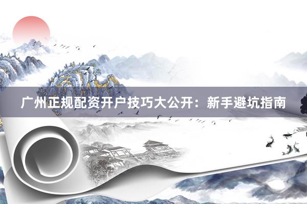 广州正规配资开户技巧大公开：新手避坑指南