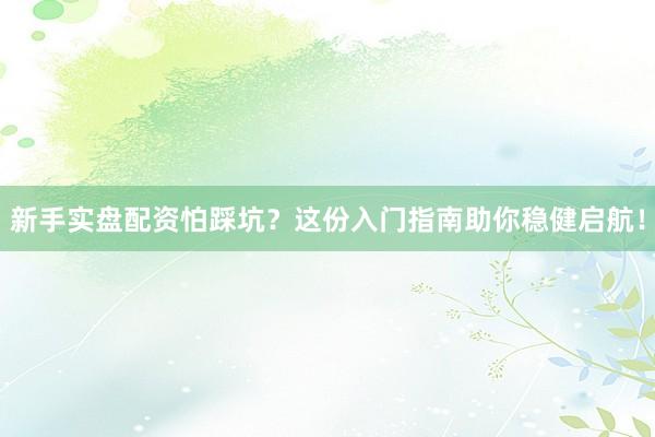 新手实盘配资怕踩坑？这份入门指南助你稳健启航！