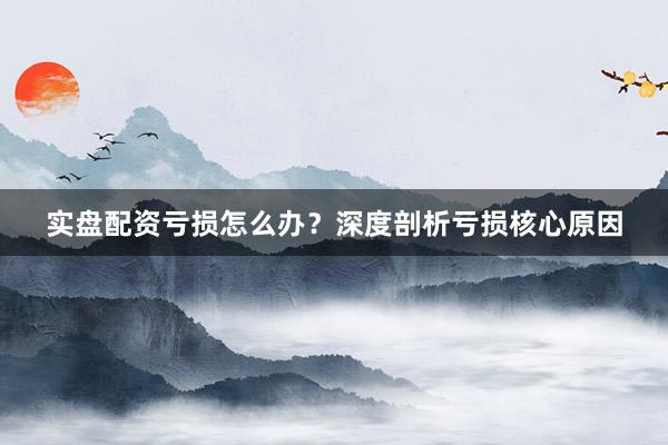 实盘配资亏损怎么办？深度剖析亏损核心原因