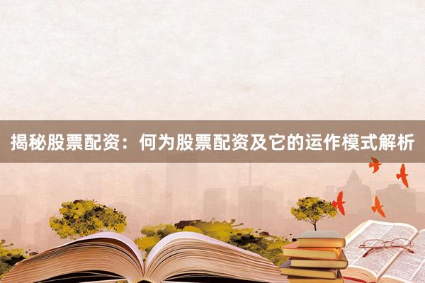 揭秘股票配资：何为股票配资及它的运作模式解析