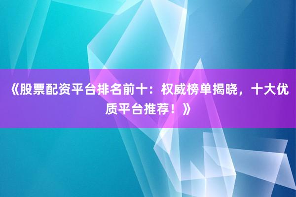 《股票配资平台排名前十：权威榜单揭晓，十大优质平台推荐！》