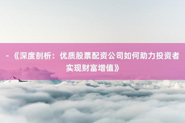 - 《深度剖析：优质股票配资公司如何助力投资者实现财富增值》