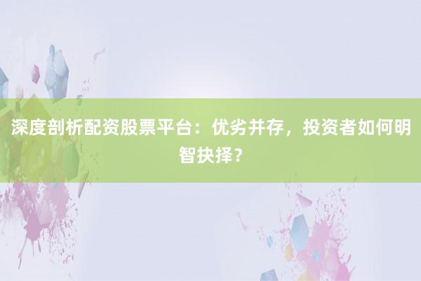 深度剖析配资股票平台：优劣并存，投资者如何明智抉择？