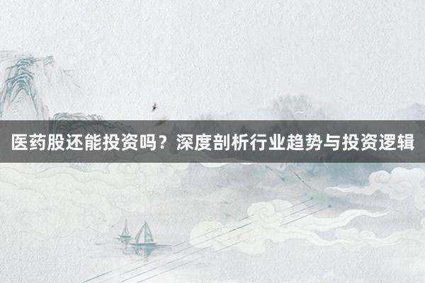 医药股还能投资吗？深度剖析行业趋势与投资逻辑