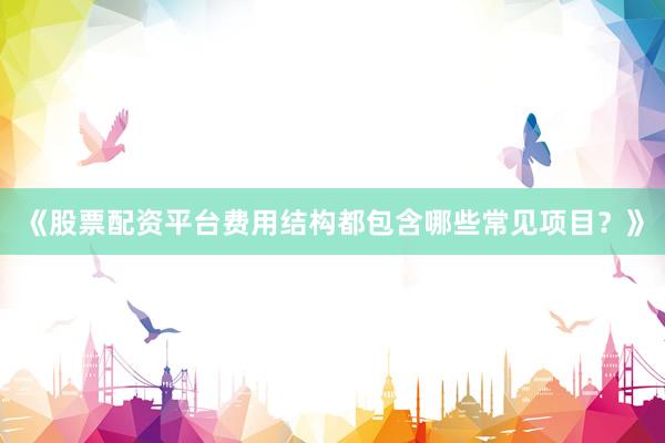 《股票配资平台费用结构都包含哪些常见项目？》