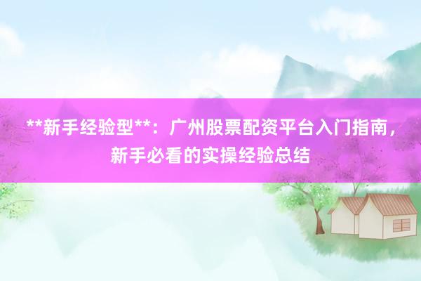 **新手经验型**：广州股票配资平台入门指南，新手必看的实操经验总结
