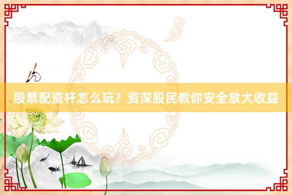股票配资杆怎么玩？资深股民教你安全放大收益