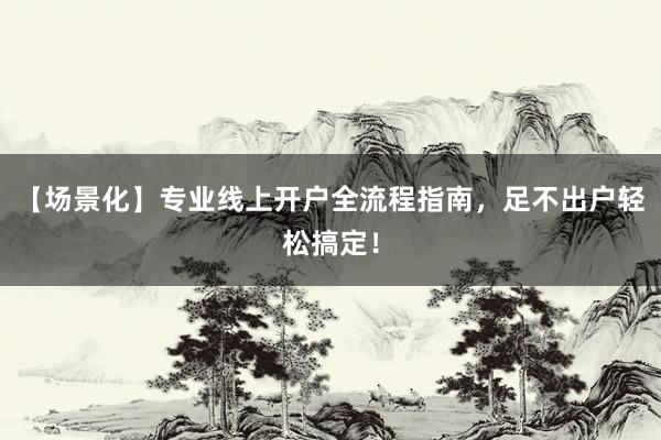 【场景化】专业线上开户全流程指南，足不出户轻松搞定！