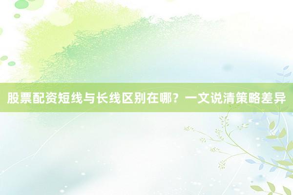 股票配资短线与长线区别在哪？一文说清策略差异