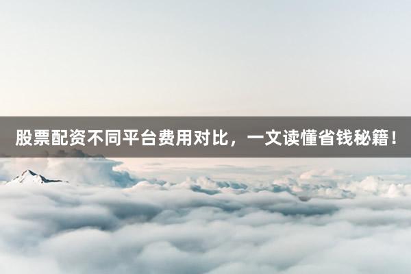 股票配资不同平台费用对比，一文读懂省钱秘籍！