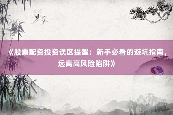 《股票配资投资误区提醒：新手必看的避坑指南，远离高风险陷阱》