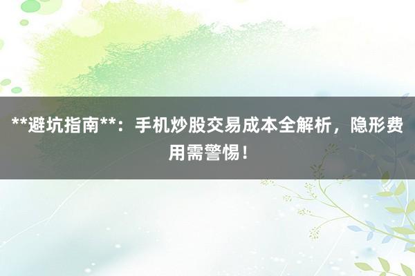 **避坑指南**：手机炒股交易成本全解析，隐形费用需警惕！