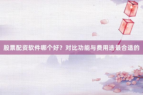 股票配资软件哪个好？对比功能与费用选最合适的