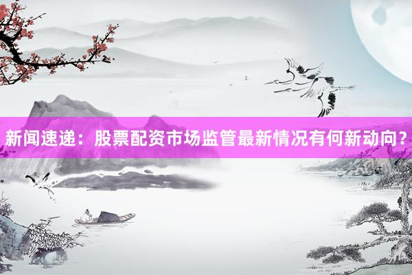 新闻速递：股票配资市场监管最新情况有何新动向？