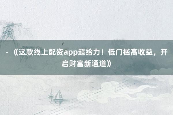 - 《这款线上配资app超给力！低门槛高收益，开启财富新通道》