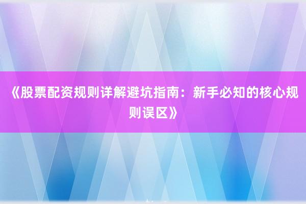 《股票配资规则详解避坑指南：新手必知的核心规则误区》