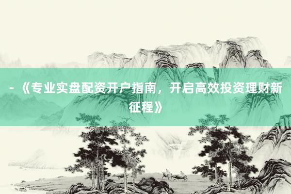 - 《专业实盘配资开户指南，开启高效投资理财新征程》