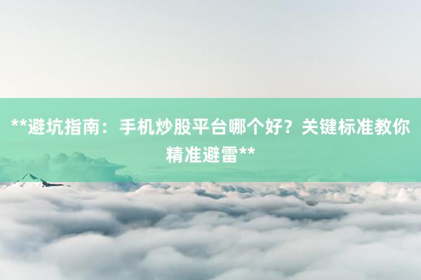 **避坑指南：手机炒股平台哪个好？关键标准教你精准避雷**