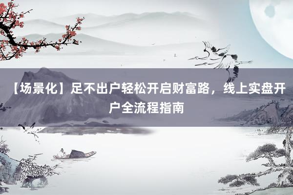 【场景化】足不出户轻松开启财富路，线上实盘开户全流程指南