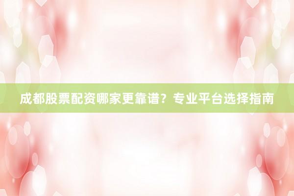 成都股票配资哪家更靠谱？专业平台选择指南