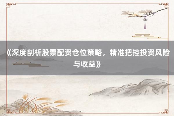 《深度剖析股票配资仓位策略，精准把控投资风险与收益》