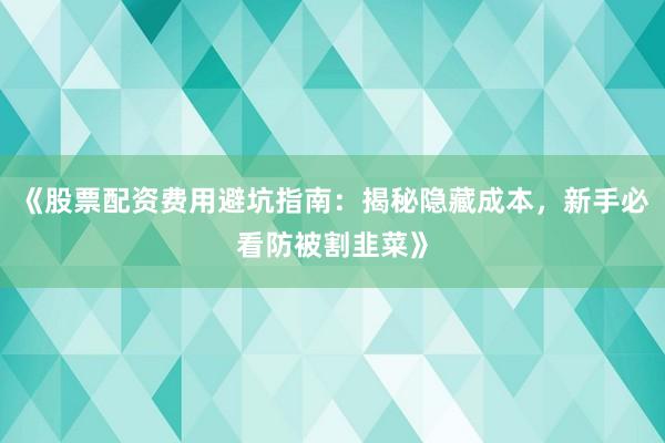 《股票配资费用避坑指南：揭秘隐藏成本，新手必看防被割韭菜》