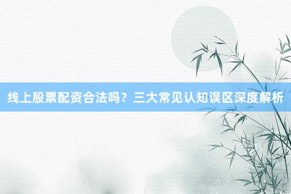 线上股票配资合法吗？三大常见认知误区深度解析