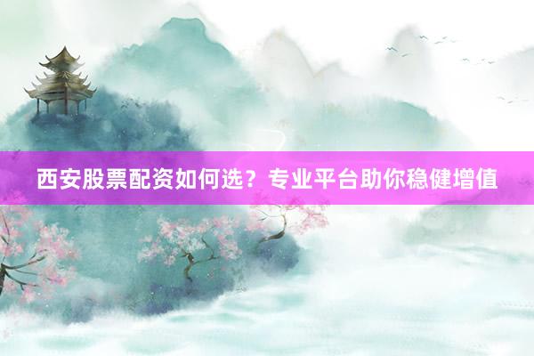 西安股票配资如何选？专业平台助你稳健增值