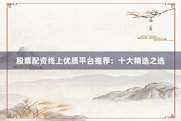 股票配资线上优质平台推荐：十大精选之选