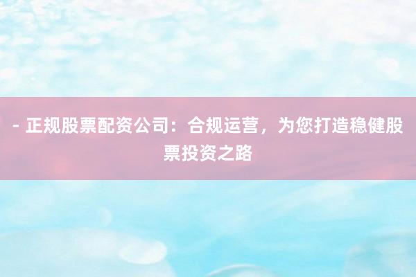 - 正规股票配资公司：合规运营，为您打造稳健股票投资之路