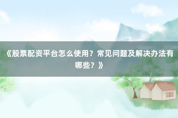 《股票配资平台怎么使用？常见问题及解决办法有哪些？》