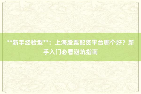 **新手经验型**：上海股票配资平台哪个好？新手入门必看避坑指南