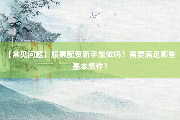 【常见问题】股票配资新手能做吗？需要满足哪些基本条件？