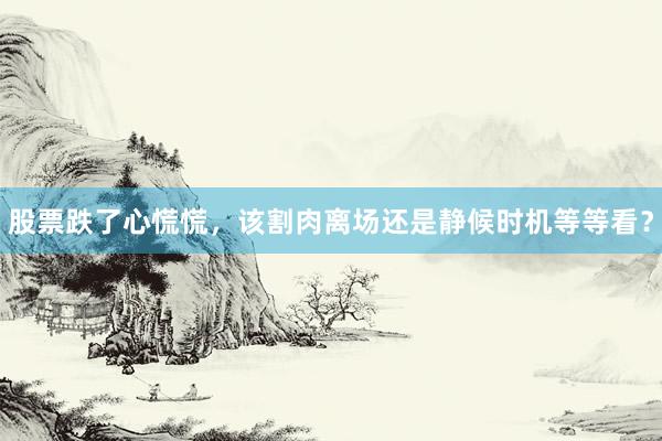 股票跌了心慌慌，该割肉离场还是静候时机等等看？