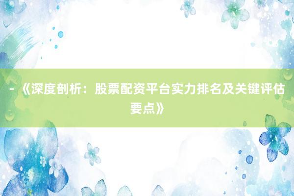 - 《深度剖析：股票配资平台实力排名及关键评估要点》