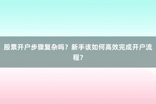 股票开户步骤复杂吗？新手该如何高效完成开户流程？