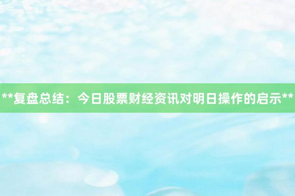 **复盘总结：今日股票财经资讯对明日操作的启示**