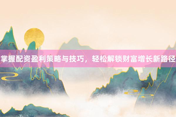 掌握配资盈利策略与技巧，轻松解锁财富增长新路径