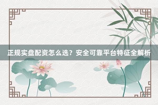 正规实盘配资怎么选？安全可靠平台特征全解析