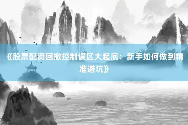 《股票配资回撤控制误区大起底：新手如何做到精准避坑》